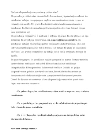 Qué son el aprendizaje cooperativo y colaborativo?
El aprendizaje colaborativo es un método de enseñanza y aprendizaje en el cual los
estudiantes trabajan en equipo para explorar una cuestión importante o crear un
proyecto con sentido. Un grupo de estudiantes discutiendo una conferencia o
estudiantes de diferentes escuelas que trabajan juntos a través de Internet en una
tarea compartida son
El aprendizaje cooperativo, el cual será el enfoque principal de este taller, es un tipo
específico de aprendizaje colaborativo. En el aprendizaje cooperativo, los
estudiantes trabajan en grupos pequeños en una actividad estructurada. Ellos son
individualmente responsables por su trabajo, y el trabajo del grupo en su conjunto
se evaluó. Los grupos cooperativos de trabajo cara a cara y aprender a trabajar en
equipo.
En pequeños grupos, los estudiantes pueden compartir los puntos fuertes y también
desarrollar sus habilidades más débil. Ellos desarrollan sus habilidades
interpersonales. Ellos aprenden a lidiar con el conflicto. Cuando los grupos
cooperativos son guiados por objetivos claros, los estudiantes incurrieron en
numerosas actividades que mejoren su comprensión de los temas explorados.
Con el fin de crear un entorno en el que el aprendizaje cooperativo puede tener
lugar, tres cosas son necesarias.
-En primer lugar, los estudiantes necesitan sentirse seguros, pero también
cuestionado.
-En segundo lugar, los grupos deben ser lo suficientemente pequeño que
todo el mundo puede contribuir.
-En tercer lugar, los estudiantes trabajan juntos en tareas deben estar
claramente definidas.
ABP: Juan Domingo Farnos 34
 