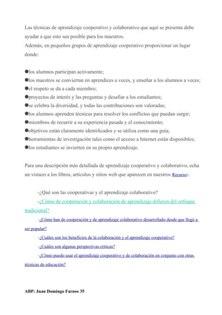 Las técnicas de aprendizaje cooperativo y colaborativo que aquí se presenta debe
ayudar a que esto sea posible para los maestros.
Además, en pequeños grupos de aprendizaje cooperativo proporcionar un lugar
donde:
los alumnos participan activamente;
los maestros se conviertan en aprendices a veces, y enseñar a los alumnos a veces;
el respeto se da a cada miembro;
proyectos de interés y las preguntas y desafiar a los estudiantes;
se celebra la diversidad, y todas las contribuciones son valoradas;
los alumnos aprenden técnicas para resolver los conflictos que puedan surgir;
miembros de recurrir a su experiencia pasada y el conocimiento;
objetivos están claramente identificados y se utiliza como una guía;
herramientas de investigación tales como el acceso a Internet están disponibles;
los estudiantes se invierten en su propio aprendizaje.
Para una descripción más detallada de aprendizaje cooperativo y colaborativo, echa
un vistazo a los libros, artículos y sitios web que aparecen en nuestros Recursos.
-¿Qué son las cooperativas y el aprendizaje colaborativo?
-¿Cómo de cooperación y colaboración de aprendizaje difieren del enfoque
tradicional?
-¿Cómo han de cooperación y de aprendizaje colaborativo desarrollado desde que llegó a
ser popular?
-¿Cuáles son los beneficios de la colaboración y el aprendizaje cooperativo?
-¿Cuáles son algunas perspectivas críticas?
-¿Cómo puedo usar el aprendizaje cooperativo y de colaboración en conjunto con otras
técnicas de educación?
ABP: Juan Domingo Farnos 35
 