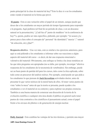 punto principal de la clase de material de hoy?”Esto le dice si o no los estudiantes
están viendo el material en la forma que prevé.
El punto– Esta es una variación sobre el papel de un minuto, aunque puede que
desee dar a los estudiantes un mayor período de tiempo ligeramente para responder
a la pregunta. Aquí pedimos (al final de un período de clase, o en un descanso
natural en la presentación), “¿Cuál fue el” punto de muddiest “en la conferencia de
hoy?”o, quizás, podría ser más específico, pidiendo, por ejemplo: “(si acaso) ¿Le
parece poco clara sobre el concepto de” personal “de identidad (” inercia “,” natural
“de selección, etc) ¿Qué?”.
Respuesta afectiva – Una vez más, esto es similar a los ejercicios anteriores, pero
aquí se está pidiendo a los estudiantes a informar sobre sus reacciones a algún
aspecto del material del curso – es decir, de dar una respuesta emocional o
valorativa del material. Obviamente, este enfoque se limita a las áreas temáticas en
las que tales preguntas son apropiadas (no se debe, por ejemplo, investigar “afectiva
respuestas de los estudiantes de la taxonomía de vertebrados). Sin embargo, puede
ser un buen punto de partida útil para los cursos, tales como la ética aplicada, sobre
todo como un precursor del análisis teórico. Por ejemplo, usted puede ser que pida a
los estudiantes lo que piensan de Jack Kevorkian actividades doctor, antes de
presentar lo que varios teóricos de la moral haría de ellos. Al tener varios puntos de
vista “sobre la mesa” antes de que la teoría se presenta, puede ayudar a los
estudiantes a ver el material en su contexto y para explorar sus propias creencias.
También es una buena manera de comenzar una discusión de la teoría de la
evolución científica o cualquier otra área donde el público en general suele tener
puntos de vista contrarios a los científicos el pensamiento actual, como el papel
frente a los envases de plástico o de generación de energía nuclear.
Daily Journal– Esto combina las ventajas de las tres técnicas, y permite una mayor
ABP: Juan Domingo Farnos 38
 