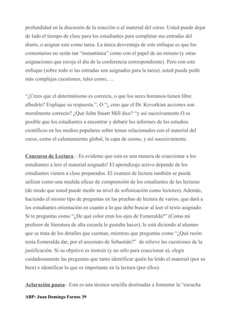 profundidad en la discusión de la reacción o al material del curso. Usted puede dejar
de lado el tiempo de clase para los estudiantes para completar sus entradas del
diario, o asignar este como tarea. La única desventaja de este enfoque es que los
comentarios no serán tan “instantánea” como con el papel de un minuto (y otras
asignaciones que recoja el día de la conferencia correspondiente). Pero con este
enfoque (sobre todo si las entradas son asignados para la tarea), usted puede pedir
más complejas cuestiones, tales como, …
“¿Crees que el determinismo es correcta, o que los seres humanos tienen libre
albedrío? Explique su respuesta.”, O “¿ creo que el Dr. Kevorkian acciones son
moralmente correcto? ¿Qué John Stuart Mill dice? “y así sucesivamente.O es
posible que los estudiantes a encontrar y debatir los informes de los estudios
científicos en los medios populares sobre temas relacionados con el material del
curso, como el calentamiento global, la capa de ozono, y así sucesivamente.
Concurso de Lectura – Es evidente que esta es una manera de coaccionar a los
estudiantes a leer el material asignado! El aprendizaje activo depende de los
estudiantes vienen a clase preparados. El examen de lectura también se puede
utilizar como una medida eficaz de comprensión de los estudiantes de las lecturas
(de modo que usted puede medir su nivel de sofisticación como lectores). Además,
haciendo el mismo tipo de preguntas en las pruebas de lectura de varios, que dará a
los estudiantes orientación en cuanto a lo que debe buscar al leer el texto asignado.
Si te preguntas como “¿De qué color eran los ojos de Esmeralda?” (Como mi
profesor de literatura de alta escuela le gustaba hacer), le está diciendo al alumno
que se trata de los detalles que cuentan, mientras que preguntas como “¿Qué razón
tenía Esmeralda dar, por el asesinato de Sebastián?” de relieve las cuestiones de la
justificación. Si su objetivo es instruir (y no sólo para coaccionar a), elegir
cuidadosamente las preguntas que tanto identificar quién ha leído el material (por su
bien) e identificar lo que es importante en la lectura (por ellos).
Aclaración pausa– Esta es una técnica sencilla destinadas a fomentar la “escucha
ABP: Juan Domingo Farnos 39
 