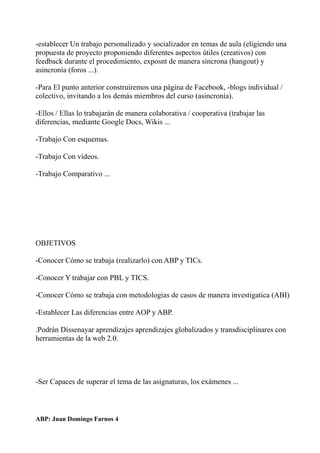 -establecer Un trabajo personalizado y socializador en temas de aula (eligiendo una
propuesta de proyecto proponiendo diferentes aspectos útiles (creativos) con
feedback durante el procedimiento, exposnt de manera síncrona (hangout) y
asincronía (foros ...).
-Para El punto anterior construiremos una página de Facebook, -blogs individual /
colectivo, invitando a los demás miembros del curso (asincronía).
-Ellos / Ellas lo trabajarán de manera colaborativa / cooperativa (trabajar las
diferencias, mediante Google Docs, Wikis ...
-Trabajo Con esquemas.
-Trabajo Con vídeos.
-Trabajo Comparativo ...
OBJETIVOS
-Conocer Cómo se trabaja (realizarlo) con ABP y TICs.
-Conocer Y trabajar con PBL y TICS.
-Conocer Cómo se trabaja con metodologías de casos de manera investigatica (ABI)
-Establecer Las diferencias entre AOP y ABP.
.Podrán Dissenayar aprendizajes aprendizajes globalizados y transdisciplinares con
herramientas de la web 2.0.
-Ser Capaces de superar el tema de las asignaturas, los exámenes ...
ABP: Juan Domingo Farnos 4
 