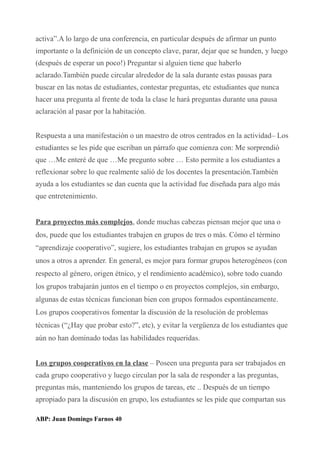 activa”.A lo largo de una conferencia, en particular después de afirmar un punto
importante o la definición de un concepto clave, parar, dejar que se hunden, y luego
(después de esperar un poco!) Preguntar si alguien tiene que haberlo
aclarado.También puede circular alrededor de la sala durante estas pausas para
buscar en las notas de estudiantes, contestar preguntas, etc estudiantes que nunca
hacer una pregunta al frente de toda la clase le hará preguntas durante una pausa
aclaración al pasar por la habitación.
Respuesta a una manifestación o un maestro de otros centrados en la actividad– Los
estudiantes se les pide que escriban un párrafo que comienza con: Me sorprendió
que …Me enteré de que …Me pregunto sobre … Esto permite a los estudiantes a
reflexionar sobre lo que realmente salió de los docentes la presentación.También
ayuda a los estudiantes se dan cuenta que la actividad fue diseñada para algo más
que entretenimiento.
Para proyectos más complejos, donde muchas cabezas piensan mejor que una o
dos, puede que los estudiantes trabajen en grupos de tres o más. Cómo el término
“aprendizaje cooperativo”, sugiere, los estudiantes trabajan en grupos se ayudan
unos a otros a aprender. En general, es mejor para formar grupos heterogéneos (con
respecto al género, origen étnico, y el rendimiento académico), sobre todo cuando
los grupos trabajarán juntos en el tiempo o en proyectos complejos, sin embargo,
algunas de estas técnicas funcionan bien con grupos formados espontáneamente.
Los grupos cooperativos fomentar la discusión de la resolución de problemas
técnicas (“¿Hay que probar esto?”, etc), y evitar la vergüenza de los estudiantes que
aún no han dominado todas las habilidades requeridas.
Los grupos cooperativos en la clase – Poseen una pregunta para ser trabajados en
cada grupo cooperativo y luego circulan por la sala de responder a las preguntas,
preguntas más, manteniendo los grupos de tareas, etc .. Después de un tiempo
apropiado para la discusión en grupo, los estudiantes se les pide que compartan sus
ABP: Juan Domingo Farnos 40
 