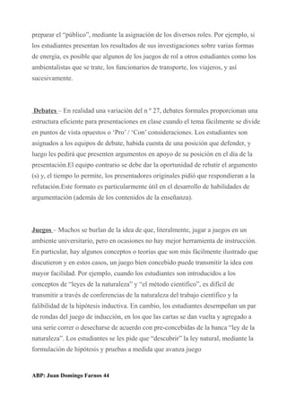 preparar el “público”, mediante la asignación de los diversos roles. Por ejemplo, si
los estudiantes presentan los resultados de sus investigaciones sobre varias formas
de energía, es posible que algunos de los juegos de rol a otros estudiantes como los
ambientalistas que se trate, los funcionarios de transporte, los viajeros, y así
sucesivamente.
Debates – En realidad una variación del n º 27, debates formales proporcionan una
estructura eficiente para presentaciones en clase cuando el tema fácilmente se divide
en puntos de vista opuestos o ‘Pro’ / ‘Con’ consideraciones. Los estudiantes son
asignados a los equipos de debate, habida cuenta de una posición que defender, y
luego les pedirá que presenten argumentos en apoyo de su posición en el día de la
presentación.El equipo contrario se debe dar la oportunidad de rebatir el argumento
(s) y, el tiempo lo permite, los presentadores originales pidió que respondieran a la
refutación.Este formato es particularmente útil en el desarrollo de habilidades de
argumentación (además de los contenidos de la enseñanza).
Juegos – Muchos se burlan de la idea de que, literalmente, jugar a juegos en un
ambiente universitario, pero en ocasiones no hay mejor herramienta de instrucción.
En particular, hay algunos conceptos o teorías que son más fácilmente ilustrado que
discutieron y en estos casos, un juego bien concebido puede transmitir la idea con
mayor facilidad. Por ejemplo, cuando los estudiantes son introducidos a los
conceptos de “leyes de la naturaleza” y “el método científico”, es difícil de
transmitir a través de conferencias de la naturaleza del trabajo científico y la
falibilidad de la hipótesis inductiva. En cambio, los estudiantes desempeñan un par
de rondas del juego de inducción, en los que las cartas se dan vuelta y agregado a
una serie correr o desecharse de acuerdo con pre-concebidas de la banca “ley de la
naturaleza”. Los estudiantes se les pide que “descubrir” la ley natural, mediante la
formulación de hipótesis y pruebas a medida que avanza juego
ABP: Juan Domingo Farnos 44
 