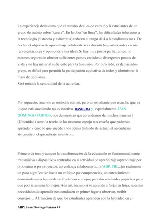 La experiencia demuestra que el tamaño ideal es de entre 6 y 8 estudiantes de un
grupo de trabajo sobre “cara a”. En la obra “en línea”, las dificultades inherentes a
la tecnología (distancia y asincronía) reducen el rango de 4 a 6 estudiantes max. De
hecho, el objetivo de aprendizaje colaborativo es discutir los participantes en sus
representaciones y opiniones y sus ideas. Si hay muy pocos participantes, no
estamos seguros de obtener suficientes puntos variados o divergentes puntos de
vista y no hay material suficiente para la discusión. Por otro lado, en demasiados
grupo, es difícil para permitir la participación equitativa de todos y administrar la
masa de opiniones.
Será notable la centralidad de la actividad.
Por supuesto, creemos en métodos activos, pero un estudiante que escucha, que ve
lo que está sucediendo no es inactivo. BANDURA y especialmente JUAN
DOMINGO FARNOS, nos demuestran que aprendemos de muchas maneras )
(Ubicuidad) como la teoría de las neuronas espejo nos enseña que podemos
aprender viendo lo que sucede a los demás tratando de actuar, el aprendizaje
sistemático, el aprendizaje intuitivo…
Primero de todo y aunque la transformación de la educación es fundamentalmente
transmisiva a dispositivos centrados en la actividad de aprendizaje (aprendizaje por
problemas o por proyectos, aprendizaje colaborativo,...) (ABP, PBL...)es realmente
un paso significativo hacia un enfoque por competencias, un entendimiento
demasiado estrecho puede no fructificar o, mejor, para dar resultados pequeños pero
que podría ser mucho mejor. Aún así, incluso si se aprende a forjar en forja, nuestras
necesidades de aprendiz nos conducen en primer lugar a observar, recibir
consejos… Afirmación de que los estudiantes aprenden con la habilidad en el
ABP: Juan Domingo Farnos 45
 