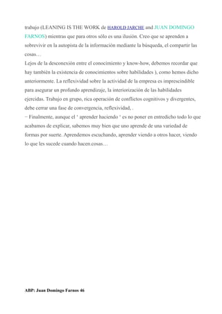 trabajo (LEANING IS THE WORK de HAROLD JARCHE and JUAN DOMINGO
FARNOS) mientras que para otros sólo es una ilusión. Creo que se aprenden a
sobrevivir en la autopista de la información mediante la búsqueda, el compartir las
cosas…
Lejos de la desconexión entre el conocimiento y know-how, debemos recordar que
hay también la existencia de conocimientos sobre habilidades ), como hemos dicho
anteriormente. La reflexividad sobre la actividad de la empresa es imprescindible
para asegurar un profundo aprendizaje, la interiorización de las habilidades
ejercidas. Trabajo en grupo, rica operación de conflictos cognitivos y divergentes,
debe cerrar una fase de convergencia, reflexividad, .
− Finalmente, aunque el ‘ aprender haciendo ‘ es no poner en entredicho todo lo que
acabamos de explicar, sabemos muy bien que uno aprende de una variedad de
formas por suerte. Aprendemos escuchando, aprender viendo a otros hacer, viendo
lo que les sucede cuando hacen.cosas…
ABP: Juan Domingo Farnos 46
 