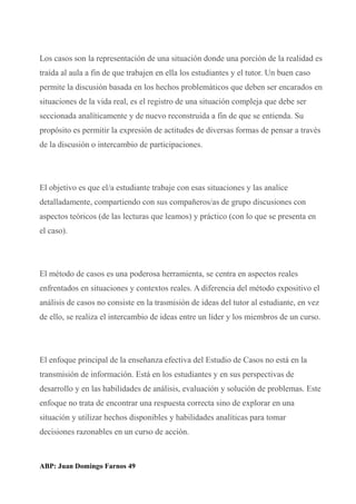 Los casos son la representación de una situación donde una porción de la realidad es
traída al aula a fin de que trabajen en ella los estudiantes y el tutor. Un buen caso
permite la discusión basada en los hechos problemáticos que deben ser encarados en
situaciones de la vida real, es el registro de una situación compleja que debe ser
seccionada analíticamente y de nuevo reconstruida a fin de que se entienda. Su
propósito es permitir la expresión de actitudes de diversas formas de pensar a través
de la discusión o intercambio de participaciones.
El objetivo es que el/a estudiante trabaje con esas situaciones y las analice
detalladamente, compartiendo con sus compañeros/as de grupo discusiones con
aspectos teóricos (de las lecturas que leamos) y práctico (con lo que se presenta en
el caso).
El método de casos es una poderosa herramienta, se centra en aspectos reales
enfrentados en situaciones y contextos reales. A diferencia del método expositivo el
análisis de casos no consiste en la trasmisión de ideas del tutor al estudiante, en vez
de ello, se realiza el intercambio de ideas entre un líder y los miembros de un curso.
El enfoque principal de la enseñanza efectiva del Estudio de Casos no está en la
transmisión de información. Está en los estudiantes y en sus perspectivas de
desarrollo y en las habilidades de análisis, evaluación y solución de problemas. Este
enfoque no trata de encontrar una respuesta correcta sino de explorar en una
situación y utilizar hechos disponibles y habilidades analíticas para tomar
decisiones razonables en un curso de acción.
ABP: Juan Domingo Farnos 49
 