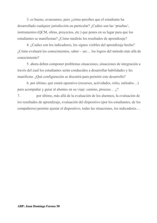 3. es bueno, avanzamos, pero ¿cómo percibes que el estudiante ha
desarrollado cualquier jurisdicción en particular? ¿Cuáles son las ‘pruebas’,
instrumentos (QCM, obras, proyectos, etc.) que pones en su lugar para que los
estudiantes se manifiestan? ¿Cómo medirás los resultados de aprendizaje?
4. ¿Cuáles son los indicadores, los signos visibles del aprendizaje hecho?
¿Cómo evaluará los conocimientos, saber – ser… los logros del método más allá de
conocimiento?
5. ahora deben componer problemas situaciones, situaciones de integración a
través del cual los estudiantes serán conducidos a desarrollar habilidades y les
manifiesta. ¿Qué configuración se discutirá para permitir este desarrollo?
6. por último, qué estará operativo (recursos, actividades, roles, métodos…)
para acompañar y guiar al alumno en su viaje: camino, proceso… ¿?
7. por último, más allá de la evaluación de los alumnos, la evaluación de
los resultados de aprendizaje, evaluación del dispositivo (por los estudiantes, de los
compañeros) permite ajustar el dispositivo, todas las situaciones, los indicadores…
ABP: Juan Domingo Farnos 50
 