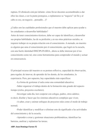 ruptura. El obstáculo está por delante: cómo llevar docentes acostumbrados a dar
ellos las clases, a ser la punta jerarquica, a replantearse su “negocio” (al fin y al
cabo es eso, un negocio…pensadlo…)?
¿Cuáles son las cualidades profesionales que el maestro debe aplicar para ayudar a
los estudiantes a desarrollar habilidades?
Antes de tener conocimientos técnicos, debe ser capaz de identificar y desarrollar
sus propias habilidades, las de su profesión y en sus otras prácticas sociales, se
requiere trabajar en su propia relación con el conocimiento. A menudo, un maestro
es alguien que ama el conocimiento por el conocimiento, que logró en la escuela,
con una fuerte identidad DISCIPLINARIA., ahora se debe interesar por el no-
conocimiento como tal, sino como herramientas para comprender el mundo y actuar
en consecuencia.
El principal recurso del maestro es su postura reflexiva, capacidad de observación,
para regular, de innovar, de aprender de los demás, de los estudiantes, la
experiencia. Pero, por supuesto, hay capacidades más específicas:
-La forma de gestionar el aula como una comunidad educativa;
-Saber organizar el trabajo dentro de la formación más grande del espacio-
tiempo (ciclos, proyectos escolares);
-Investigar cada día, leer cooperar con colegas, padres, otros adultos;
es decir, diseñar y hacer que los sistemas educativos complejos que viven;
-A saber, crear y animar enfoques de proyectos tales como el modo de trabajo
normal;
-Poder identificar y modificar o eliminar esto da significado a las actividades
del conocimiento y de la escuela;
-Aprender a crear y gestionar situaciones problemáticas, identificar las
barreras, analizar y replantear las tareas;
ABP: Juan Domingo Farnos 52
 