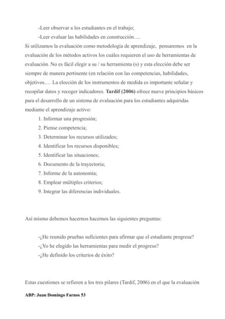-Leer observar a los estudiantes en el trabajo;
-Leer evaluar las habilidades en construcción….
Si utilizamos la evaluación como metodología de aprendizaje, pensaremos en la
evaluación de los métodos activos los cuáles requieren el uso de herramientas de
evaluación. No es fácil elegir a su / su herramienta (s) y esta elección debe ser
siempre de manera pertinente (en relación con las competencias, habilidades,
objetivos…. La elección de los instrumentos de medida es importante señalar y
recopilar datos y recoger indicadores. Tardif (2006) ofrece nueve principios básicos
para el desarrollo de un sistema de evaluación para los estudiantes adquiridas
mediante el aprendizaje activo:
1. Informar una progresión;
2. Piense competencia;
3. Determinar los recursos utilizados;
4. Identificar los recursos disponibles;
5. Identificar las situaciones;
6. Documento de la trayectoria;
7. Informe de la autonomía;
8. Emplear múltiples criterios;
9. Integrar las diferencias individuales.
Así mismo debemos hacernos hacernos las siguientes preguntas:
-¿He reunido pruebas suficientes para afirmar que el estudiante progresa?
-¿Yo he elegido las herramientas para medir el progreso?
-¿He definido los criterios de éxito?
Estas cuestiones se refieren a los tres pilares (Tardif, 2006) en el que la evaluación
ABP: Juan Domingo Farnos 53
 