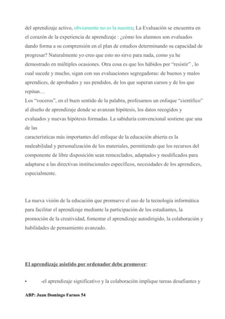 del aprendizaje activo, obviamente no es la nuestra; La Evaluación se encuentra en
el corazón de la experiencia de aprendizaje : ¿cómo los alumnos son evaluados
dando forma a su comprensión en el plan de estudios determinando su capacidad de
progresar? Naturalmente yo creo que esto no sirve para nada, como ya he
demostrado en múltiples ocasiones. Otra cosa es que los hábidos por “resistir” , lo
cual sucede y mucho, sigan con sus evaluaciones segregadoras: de buenos y malos
aprendices, de aprobados y sus pendidos, de los que superan cursos y de los que
repitan…
Los “voceros”, en el buen sentido de la palabra, profesamos un enfoque “científico”
al diseño de aprendizaje donde se avanzan hipótesis, los datos recogidos y
evaluados y nuevas hipótesis formadas. La sabiduría convencional sostiene que una
de las
características más importantes del enfoque de la educación abierta es la
maleabilidad y personalización de los materiales, permitiendo que los recursos del
componente de libre disposición sean remezclados, adaptados y modificados para
adaptarse a las directivas institucionales específicos, necesidades de los aprendices,
especialmente.
La nueva visión de la educación que promueve el uso de la tecnología informática
para facilitar el aprendizaje mediante la participación de los estudiantes, la
promoción de la creatividad, fomentar el aprendizaje autodirigido, la colaboración y
habilidades de pensamiento avanzado.
El aprendizaje asistido por ordenador debe promover:
• -el aprendizaje significativo y la colaboración implique tareas desafiantes y
ABP: Juan Domingo Farnos 54
 