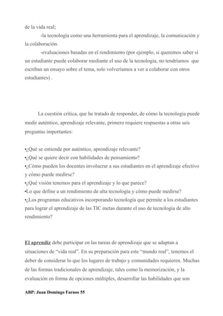de la vida real;
-la tecnología como una herramienta para el aprendizaje, la comunicación y
la colaboración.
-evaluaciones basadas en el rendimiento (por ejemplo, si queremos saber si
un estudiante puede colaborar mediante el uso de la tecnología, no tendríamos que
escriban un ensayo sobre el tema, solo volveríamos a ver a colaborar con otros
estudiantes) .
La cuestión crítica, que he tratado de responder, de cómo la tecnología puede
medir auténtico, aprendizaje relevante, primero requiere respuestas a otras seis
preguntas importantes:
•¿Qué se entiende por auténtico, aprendizaje relevante?
•¿Qué se quiere decir con habilidades de pensamiento?
•¿Cómo pueden los docentes involucrar a sus estudiantes en el aprendizaje efectivo
y cómo puede medirse?
•¿Qué visión tenemos para el aprendizaje y lo que parece?
•Lo que define a un rendimiento de alta tecnología y cómo puede medirse?
•¿Los programas educativos incorporando tecnología que permite a los estudiantes
para lograr el aprendizaje de las TIC metas durante el uso de tecnología de alto
rendimiento?
El aprendiz debe participar en las tareas de aprendizaje que se adaptan a
situaciones de “vida real”. En su preparación para este “mundo real”, tenemos el
deber de considerar lo que los lugares de trabajo y comunidades requieren. Muchas
de las formas tradicionales de aprendizaje, tales como la memorización, y la
evaluación en forma de opciones múltiples, desarrollar las habilidades que son
ABP: Juan Domingo Farnos 55
 