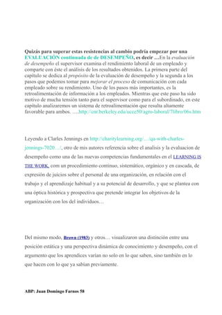 Quizás para superar estas resistencias al cambio podría empezar por una
EVALUACIÓN continuada de de DESEMPEÑO, es decir …En la evaluación
de desempeño el supervisor examina el rendimiento laboral de un empleado y
comparte con éste el análisis de los resultados obtenidos. La primera parte del
capítulo se dedica al propósito de la evaluación de desempeño y la segunda a los
pasos que podemos tomar para mejorar el proceso de comunicación con cada
empleado sobre su rendimiento. Uno de los pasos más importantes, es la
retroalimentación de información a los empleados. Mientras que este paso ha sido
motivo de mucha tensión tanto para el supervisor como para el subordinado, en este
capítulo analizaremos un sistema de retroalimentación que resulta altamente
favorable para ambos. ….http://cnr.berkeley.edu/ucce50/agro-laboral/7libro/06s.htm
Leyendo a Clarles Jennings en http://charitylearning.org/…/qa-with-charles-
jennings-7020…/, otro de mis autores referencia sobre el analisis y la evaluacion de
desempeño como una de las nuevas competencias fundamentales en el LEARNING IS
THE WORK, com un procedimiento continuo, sistemático, orgánico y en cascada, de
expresión de juicios sobre el personal de una organización, en relación con el
trabajo y el aprendizaje habitual y a su potencial de desarrollo, y que se plantea con
una óptica histórica y prospectiva que pretende integrar los objetivos de la
organización con los del individuos…
Del mismo modo, Brown (1983) y otros… visualizaron una distinción entre una
posición estática y una perspectiva dinámica de conocimiento y desempeño, con el
argumento que los aprendices varían no solo en lo que saben, sino también en lo
que hacen con lo que ya sabían previamente.
ABP: Juan Domingo Farnos 58
 