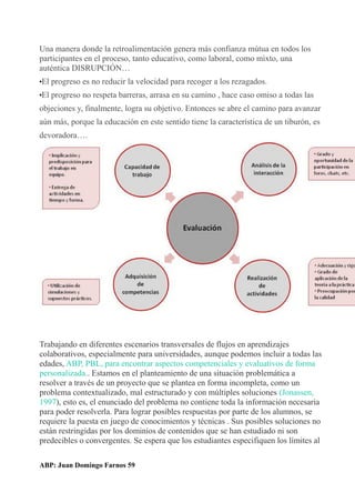 Una manera donde la retroalimentación genera más confianza mútua en todos los
participantes en el proceso, tanto educativo, como laboral, como mixto, una
auténtica DISRUPCIÓN…
•El progreso es no reducir la velocidad para recoger a los rezagados.
•El progreso no respeta barreras, arrasa en su camino , hace caso omiso a todas las
objeciones y, finalmente, logra su objetivo. Entonces se abre el camino para avanzar
aún más, porque la educación en este sentido tiene la característica de un tiburón, es
devoradora….
Trabajando en diferentes escenarios transversales de flujos en aprendizajes
colaborativos, especialmente para universidades, aunque podemos incluir a todas las
edades, ABP, PBL, para encontrar aspectos competenciales y evaluativos de forma
personalizada.. Estamos en el planteamiento de una situación problemática a
resolver a través de un proyecto que se plantea en forma incompleta, como un
problema contextualizado, mal estructurado y con múltiples soluciones (Jonassen,
1997), esto es, el enunciado del problema no contiene toda la información necesaria
para poder resolverla. Para lograr posibles respuestas por parte de los alumnos, se
requiere la puesta en juego de conocimientos y técnicas . Sus posibles soluciones no
están restringidas por los dominios de contenidos que se han estudiado ni son
predecibles o convergentes. Se espera que los estudiantes especifiquen los límites al
ABP: Juan Domingo Farnos 59
 