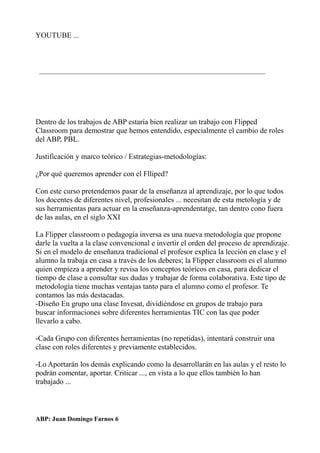 YOUTUBE ...
____________________________________________________________
Dentro de los trabajos de ABP estaría bien realizar un trabajo con Flipped
Classroom para demostrar que hemos entendido, especialmente el cambio de roles
del ABP, PBL.
Justificación y marco teórico / Estrategias-metodologías:
¿Por qué queremos aprender con el Flliped?
Con este curso pretendemos pasar de la enseñanza al aprendizaje, por lo que todos
los docentes de diferentes nivel, profesionales ... necesitan de esta metología y de
sus herramientas para actuar en la enseñanza-aprendentatge, tan dentro cono fuera
de las aulas, en el siglo XXI
La Flipper classroom o pedagogía inversa es una nueva metodología que propone
darle la vuelta a la clase convencional e invertir el orden del proceso de aprendizaje.
Si en el modelo de enseñanza tradicional el profesor explica la lección en clase y el
alumno la trabaja en casa a través de los deberes; la Flipper classroom es el alumno
quien empieza a aprender y revisa los conceptos teóricos en casa, para dedicar el
tiempo de clase a consultar sus dudas y trabajar de forma colaborativa. Este tipo de
metodología tiene muchas ventajas tanto para el alumno como el profesor. Te
contamos las más destacadas.
-Diseño En grupo una clase Invesat, dividiéndose en grupos de trabajo para
buscar informaciones sobre diferentes herramientas TIC con las que poder
llevarlo a cabo.
-Cada Grupo con diferentes herramientas (no repetidas), intentará construir una
clase con roles diferentes y previamente establecidos.
-Lo Aportarán los demás explicando como la desarrollarán en las aulas y el resto lo
podrán comentar, aportar. Criticar ..., en vista a lo que ellos también lo han
trabajado ...
ABP: Juan Domingo Farnos 6
 