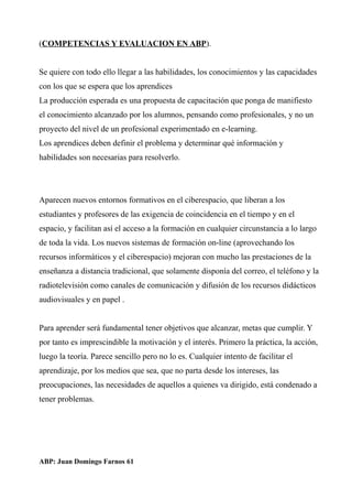 (COMPETENCIAS Y EVALUACION EN ABP).
Se quiere con todo ello llegar a las habilidades, los conocimientos y las capacidades
con los que se espera que los aprendices
La producción esperada es una propuesta de capacitación que ponga de manifiesto
el conocimiento alcanzado por los alumnos, pensando como profesionales, y no un
proyecto del nivel de un profesional experimentado en e-learning.
Los aprendices deben definir el problema y determinar qué información y
habilidades son necesarias para resolverlo.
Aparecen nuevos entornos formativos en el ciberespacio, que liberan a los
estudiantes y profesores de las exigencia de coincidencia en el tiempo y en el
espacio, y facilitan así el acceso a la formación en cualquier circunstancia a lo largo
de toda la vida. Los nuevos sistemas de formación on-line (aprovechando los
recursos informáticos y el ciberespacio) mejoran con mucho las prestaciones de la
enseñanza a distancia tradicional, que solamente disponía del correo, el teléfono y la
radiotelevisión como canales de comunicación y difusión de los recursos didácticos
audiovisuales y en papel .
Para aprender será fundamental tener objetivos que alcanzar, metas que cumplir. Y
por tanto es imprescindible la motivación y el interés. Primero la práctica, la acción,
luego la teoría. Parece sencillo pero no lo es. Cualquier intento de facilitar el
aprendizaje, por los medios que sea, que no parta desde los intereses, las
preocupaciones, las necesidades de aquellos a quienes va dirigido, está condenado a
tener problemas.
ABP: Juan Domingo Farnos 61
 