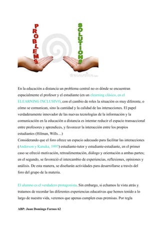 En la educación a distancia un problema central no es dónde se encuentran
espacialmente el profesor y el estudiante (en un elearning clásico, en el
ELEARNING INCLUSIVO, con el cambio de roles la situación es muy diferente, o
cómo se comunican, sino la cantidad y la calidad de las interacciones. El papel
verdaderamente innovador de las nuevas tecnologías de la información y la
comunicación en la educación a distancia es intentar reducir el espacio transaccional
entre profesores y aprendices, y favorecer la interacción entre los propios
estudiantes (Hilman, Wills…)
Considerando que el foro ofrece un espacio adecuado para facilitar las interacciones
(Anderson y Kanuka, 1997) estudiante-tutor y estudiante-estudiante, en el primer
caso se ofreció motivación, retroalimentación, diálogo y orientación a ambas partes;
en el segundo, se favoreció el intercambio de experiencias, reflexiones, opiniones y
análisis. De esta manera, se diseñarán actividades para desarrollarse a través del
foro del grupo de la materia.
El alumno es el verdadero protagonista. Sin embargo, si echamos la vista atrás y
tratamos de recordar las diferentes experiencias educativas que hemos tenido a lo
largo de nuestra vida, veremos que apenas cumplen esas premisas. Por regla
ABP: Juan Domingo Farnos 62
 