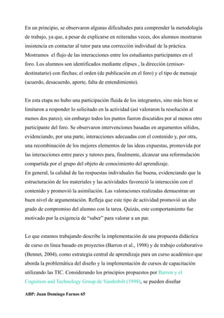 En un principio, se observaron algunas dificultades para comprender la metodología
de trabajo, ya que, a pesar de explicarse en reiteradas veces, dos alumnos mostraron
insistencia en contactar al tutor para una corrección individual de la práctica.
Mostramos el flujo de las interacciones entre los estudiantes participantes en el
foro. Los alumnos son identificados mediante elipses , la dirección (emisor-
destinatario) con flechas; el orden (de publicación en el foro) y el tipo de mensaje
(acuerdo, desacuerdo, aporte, falta de entendimiento).
En esta etapa no hubo una participación fluida de los integrantes, sino más bien se
limitaron a responder lo solicitado en la actividad (así valoraron la resolución al
menos dos pares); sin embargo todos los puntos fueron discutidos por al menos otro
participante del foro. Se observaron intervenciones basadas en argumentos sólidos,
evidenciando, por una parte, interacciones adecuadas con el contenido y, por otra,
una recombinación de los mejores elementos de las ideas expuestas, promovida por
las interacciones entre pares y tutores para, finalmente, alcanzar una reformulación
compartida por el grupo del objeto de conocimiento del aprendizaje.
En general, la calidad de las respuestas individuales fue buena, evidenciando que la
estructuración de los materiales y las actividades favoreció la interacción con el
contenido y promovió la asimilación. Las valoraciones realizadas demuestran un
buen nivel de argumentación. Refleja que este tipo de actividad promovió un alto
grado de compromiso del alumno con la tarea. Quizás, este comportamiento fue
motivado por la exigencia de “saber” para valorar a un par.
Lo que estamos trabajando describe la implementación de una propuesta didáctica
de curso en línea basado en proyectos (Barron et al., 1998) y de trabajo colaborativo
(Bennet, 2004), como estrategia central de aprendizaje para un curso académico que
aborda la problemática del diseño y la implementación de cursos de capacitación
utilizando las TIC. Considerando los principios propuestos por Barron y el
Cognition and Technology Group de Vanderbilt (1998), se pueden diseñar
ABP: Juan Domingo Farnos 65
 