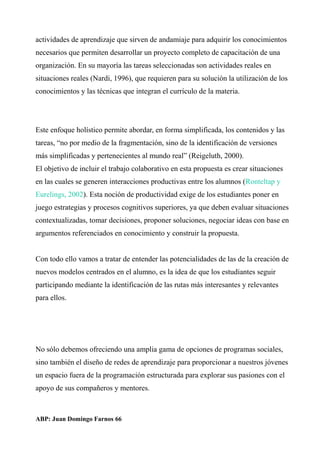 actividades de aprendizaje que sirven de andamiaje para adquirir los conocimientos
necesarios que permiten desarrollar un proyecto completo de capacitación de una
organización. En su mayoría las tareas seleccionadas son actividades reales en
situaciones reales (Nardi, 1996), que requieren para su solución la utilización de los
conocimientos y las técnicas que integran el currículo de la materia.
Este enfoque holístico permite abordar, en forma simplificada, los contenidos y las
tareas, “no por medio de la fragmentación, sino de la identificación de versiones
más simplificadas y pertenecientes al mundo real” (Reigeluth, 2000).
El objetivo de incluir el trabajo colaborativo en esta propuesta es crear situaciones
en las cuales se generen interacciones productivas entre los alumnos (Ronteltap y
Eurelings, 2002). Esta noción de productividad exige de los estudiantes poner en
juego estrategias y procesos cognitivos superiores, ya que deben evaluar situaciones
contextualizadas, tomar decisiones, proponer soluciones, negociar ideas con base en
argumentos referenciados en conocimiento y construir la propuesta.
Con todo ello vamos a tratar de entender las potencialidades de las de la creación de
nuevos modelos centrados en el alumno, es la idea de que los estudiantes seguir
participando mediante la identificación de las rutas más interesantes y relevantes
para ellos.
No sólo debemos ofreciendo una amplia gama de opciones de programas sociales,
sino también el diseño de redes de aprendizaje para proporcionar a nuestros jóvenes
un espacio fuera de la programación estructurada para explorar sus pasiones con el
apoyo de sus compañeros y mentores.
ABP: Juan Domingo Farnos 66
 