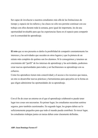 Ser capaz de involucrar a nuestros estudiantes más allá de las limitaciones de
tiempo y espacio de los talleres y las clases no sólo nos permite continuar con ese
trabajo con ellos durante toda la semana, pero igual de importante, les da una
oportunidad invaluable para que las experiencias fuera en el espacio para compartir
con la comunidad de aprendizaje.
El reto que se nos presenta es darles la posibilidad de compartir constantemente los
intereses y las actividades que suceden en otros lugares y que la pintura de un
retrato más completo de quiénes son los alumnos. Si lo conseguimos y tenemos un
crecimiento del “perfil” de los intereses de aprendizaje y las actividades, podremos
crear nuevas oportunidades para todos y así facilitaremos su aprendizaje con su
esfuerzo.
Como los aprendices tienen más conectividad y el acceso a los recursos que nunca,
un reto es desarrollar nuevas prácticas y herramientas para apoyarlos en la forma en
que eligen administrar las oportunidades de su aprendizaje.
Con el fin de crear un entorno en el que el aprendizaje colaborativo puede tener
lugar tres cosas son necesarias. En primer lugar, los estudiantes necesitan sentirse
seguros, pero también cuestionados. En segundo lugar, los grupos deben ser lo
suficientemente pequeños para que todo el mundo pueda contribuir. En tercer lugar,
los estudiantes trabajan juntos en tareas deben estar claramente definidas.
ABP: Juan Domingo Farnos 67
 