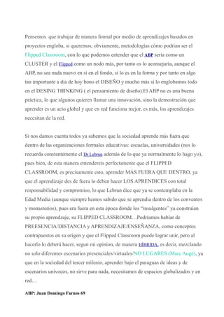 Pensemos que trabajar de manera formal por medio de aprendizajes basados en
proyectos engloba, si queremos, obviamente, metodologías cómo podrían ser el
Flipped Classroom, con lo que podemos entender que el ABP sería como un
CLUSTER y el Flipped como un nodo más, por tanto os lo aconsejaría, aunque el
ABP, no sea nada nuevo en sí en el fondo, si lo es en la forma y por tanto en algo
tan importante a día de hoy bono el DISEÑO y mucho más si lo englobamos todo
en el DESING THINKING ( el pensamiento de diseño).El ABP no es una buena
práctica, lo que algunos quieren llamar una innovación, sino la demostración que
aprender es un acto global y que en red funciona mejor, es más, los aprendizajes
necesitan de la red.
Si nos damos cuenta todos ya sabemos que la sociedad aprende más fuera que
dentro de las organizaciones formales educativas: escuelas, universidades (nos lo
recuerda constantemente el Dr Lebrun además de lo que ya normalmente lo hago yo),
pues bien, de esta manera entendereis perfectamente que el FLIPPED
CLASSROOM, es precisamente esto, aprender MÁS FUERA QUE DENTRO, ya
que el aprendizaje des de fuera lo deben hacer LOS APRENDICES con total
responsabilidad y compromiso, lo que Lebrun dice que ya se contemplaba en la
Edad Media (aunque siempre hemos sabido que se aprendia dentro de los conventos
y monasterios), pues era fuera en esta época donde los “insulgentes” ya construían
su propio aprendzaje, su FLIPPED CLASSROOM…Podríamos hablar de
PREESENCIA/DISTANCIA y APRENDIZAJE/ENSEÑANZA, como conceptos
contrapuestos en su origen y que el Flipped Classroom puede lograr unir, pero al
hacerlo lo deberá hacer, segun mi opinion, de manera HÍBRIDA, es decir, mezclando
no solo diferentes escenarios presenciales/virtuales/NO LUGARES (Marc Augé), ya
que en la sociedad del tercer milenio, aprender bajo el paraguas de ideas y de
escenarios unívocos, no sirve para nada, necesitamos de espacios globalizados y en
red…
ABP: Juan Domingo Farnos 69
 
