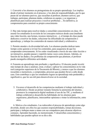 1. Convertir a los alumnos en protagonistas de su propio aprendizaje. Los implica
desde el primer momento en el proceso, y los dota de responsabilidades, por lo que
pasan de ser alumnos pasivos, que escuchan al profesor, alumnos activos, que
trabajan, participan, plantean dudas, colaboran en equipo, y se organizan y
plantifican para realizar proyectos o resolver problemas ... En definitiva, se
comprometen para construir su propio conocimiento
2. Hay más tiempo para resolver dudas y consolidar conocimientos en clase. Al
asumir los estudiantes la revisión de los conceptos teóricos desde casa (mediante
una video lección, una lectura, recursos interactivos ...), el tiempo de clase puede
dedicarse a resolver las dudas, solucionar las dificultades de comprensión o
aprendizaje, y trabajar los contenidos de manera individual y colaborativa.
3. Permite atender a la diversidad del aula. Los alumnos pueden dedicar tanto
tiempo como quieran a revisar los contenidos, para asegurarse de que los
comprenden correctamente. Si los están visualizando a través de una video lección o
un interactivo, pueden pausar y repetirlo tantas veces como deseen. Además, en
función de las dudas y los problemas de comprensión que plantean, el profesor
puede encargarlos diferentes actividades
4. Fomenta un aprendizaje más profundo y significativo. El docente puede invertir
más tiempo de clase a analizar, crear, evaluar y aplicar los conocimientos en la vida
real (categorías superiores de la Taxonomía de Bloom), y menos a que los alumnos
recuerden o memoricen, y comprendan, procesos que pueden llevar a cabo desde
casa. Esto contribuye a que los estudiantes logren un aprendizaje más perdurable y
significativo, que les sea útil para desenvolverse en la sociedad.
5. Favorece el desarrollo de las competencias mediante el trabajo individual y
colaborativo. Desde un primer instante fomenta la autonomía del alumno,
promueve la competencia digital mediante el uso de las TIC, y mediante el
trabajo colaborativo desarrolla las habilidades de los alumnos para
organizarse, planificarse, intercambiar opiniones o tratar la información, entre
otros.
6. Motiva a los estudiantes. Las redescubre el proceso de aprendizaje como algo
divertido, donde son ellos los que asumen responsabilidades, toman decisiones,
participan y trabajan mano a mano con sus compañeros para alcanzar objetivos
comunes. Aprenden haciendo, no memorizando. Y desarrollan conocimientos y
habilidades que pueden aplicar en su día a día.
ABP: Juan Domingo Farnos 7
 