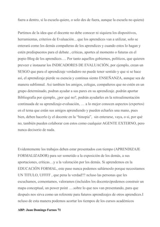 fuera a dentro, si la escuela quiere, o solo des de fuera, aunque la escuela no quiera)
Partimos de la idea que el docente no debe conocer ni siquiera los dispositivos,
herramientas, criterios de Evaluación…que los aprendices van a utilizar, solo se
enterará como los demás compañeras de los aprendices y cuando estos lo hagan y
estén predispuestos para el debate , críticas, aportes al momento o futuras en el
popio Blog de los aprendices…. Por tanto aquellos gobiernos, políticos, que quieren
preveer e instaurar los INDICADORES DE EVALUACIÓN, por ejemplo, crean un
SESGO que para el aprendizaje verdadero no puede tener sentido y que si se hace
así, el aprendizaje pierde su esencia y continua siento ENSEÑANZA, aunque sea de
manera sublimnal. Asi tambien los amigos, colegas, compañeros que no estén en un
grupo determinado, podran ayudar a sus pares en su aprendizaje..podrán aportar
Bibliografía por ejemplo, ¿por qué no?, podrán ayudarles en la retroalimentación
continuada de su aprendizaje-evaluación, … a lo mejor conocen aspectos (expertos)
en el tema que están sus amigos aprendiendo y pueden echarles una mano, pues
bien, deben hacerlo (y el docente en la “hinopia”, sin enterarse, vaya, o si, por qué
no, también pueden colaborar con estos como cualquier AGENTE EXTERNO, pero
nunca decisorio de nada.
Evidentemente los trabajos deben estar presentados con tiempo (APRENDIZAJE
FORMALIZADOR) para ser sometido a la exposición de los demás, a sus
aportaciones, críticas…y a la valoración por los demás. Si aprendemos en la
EDUCACIÓN FORMAL, este paso nunca podemos saltárnoslo porque necesitamos
UN TITULO, UFFFF , que pena la verdad!!! ncluso las personas que les
escuchamos, comentamos, valoramos (incluidos los docentes)podemos construir un
mapa conceptual, un power point ….sobre lo que nos van presentando, para que
después nos sirva como un referente para futuros aprendizajes de otros aprendices.I
ncluso de esta manera podemos acortar los tiempos de los cursos académicos
ABP: Juan Domingo Farnos 71
 