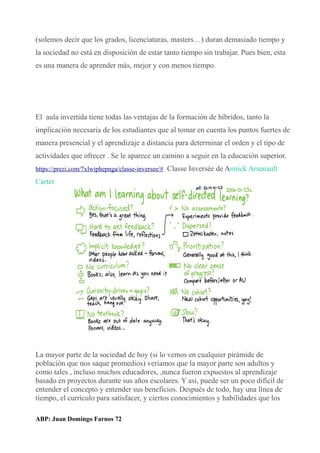 (solemos decir que los grados, licenciaturas, masters…) duran demasiado tiempo y
la sociedad no está en disposición de estar tanto tiempo sin trabajar. Pues bien, esta
es una manera de aprender más, mejor y con menos tiempo.
El aula invertida tiene todas las ventajas de la formación de híbridos, tanto la
implicación necesaria de los estudiantes que al tomar en cuenta los puntos fuertes de
manera presencial y el aprendizaje a distancia para determinar el orden y el tipo de
actividades que ofrecer . Se le aparece un camino a seguir en la educación superior.
https://prezi.com/7xlwiphepnga/classe-inversee/# Classe Inversée de Annick Arsenault
Carter
La mayor parte de la sociedad de hoy (si lo vemos en cualquier pirámide de
población que nos saque promedios) veríamos que la mayor parte son adultos y
como tales , incluso muchos educadores, ,nunca fueron expuestos al aprendizaje
basado en proyectos durante sus años escolares. Y así, puede ser un poco difícil de
entender el concepto y entender sus beneficios. Después de todo, hay una línea de
tiempo, el currículo para satisfacer, y ciertos conocimientos y habilidades que los
ABP: Juan Domingo Farnos 72
 