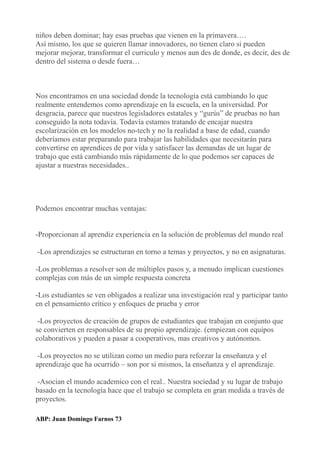 niños deben dominar; hay esas pruebas que vienen en la primavera….
Así mismo, los que se quieren llamar innovadores, no tienen claro si pueden
mejorar mejorar, transformar el curriculo y menos aun des de donde, es decir, des de
dentro del sistema o desde fuera…
Nos encontramos en una sociedad donde la tecnología está cambiando lo que
realmente entendemos como aprendizaje en la escuela, en la universidad. Por
desgracia, parece que nuestros legisladores estatales y “gurús” de pruebas no han
conseguido la nota todavía. Todavía estamos tratando de encajar nuestra
escolarización en los modelos no-tech y no la realidad a base de edad, cuando
deberíamos estar preparando para trabajar las habilidades que necesitarán para
convertirse en aprendices de por vida y satisfacer las demandas de un lugar de
trabajo que está cambiando más rápidamente de lo que podemos ser capaces de
ajustar a nuestras necesidades..
Podemos encontrar muchas ventajas:
-Proporcionan al aprendiz experiencia en la solución de problemas del mundo real
-Los aprendizajes se estructuran en torno a temas y proyectos, y no en asignaturas.
-Los problemas a resolver son de múltiples pasos y, a menudo implican cuestiones
complejas con más de un simple respuesta concreta
-Los estudiantes se ven obligados a realizar una investigación real y participar tanto
en el pensamiento crítico y enfoques de prueba y error
-Los proyectos de creación de grupos de estudiantes que trabajan en conjunto que
se convierten en responsables de su propio aprendizaje. (empiezan con equipos
colaborativos y pueden a pasar a cooperativos, mas creativos y autónomos.
-Los proyectos no se utilizan como un medio para reforzar la enseñanza y el
aprendizaje que ha ocurrido – son por si mismos, la enseñanza y el aprendizaje.
-Asocian el mundo academico con el real.. Nuestra sociedad y su lugar de trabajo
basado en la tecnología hace que el trabajo se completa en gran medida a través de
proyectos.
ABP: Juan Domingo Farnos 73
 