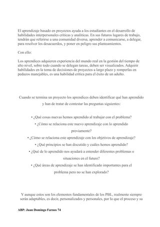 El aprendizaje basado en proyectos ayuda a los estudiantes en el desarrollo de
habilidades interpersonales críticas y analiticas. En sus futuros lugares de trabajo,
tendrán que referirse a una comunidad diversa, aprender a comunicarse, a delegar,
para resolver los desacuerdos, y poner en peligro sus planteamientos.
Con ello:
Los aprendices adquieren experiencia del mundo real en la gestión del tiempo de
alto nivel, sobre todo cuando se delegan tareas, deben ser visualizados. Adquirir
habilidades en la toma de decisiones de proyectos a largo plazo y romperlas en
pedazos manejables, es una habilidad crítica para el éxito de un adulto.
Cuando se termina un proyecto los aprendices deben identificar qué han aprendido
y han de tratar de contestar las preguntas siguientes:
• ¿Qué cosas nuevas hemos aprendido al trabajar con el problema?
• ¿Cómo se relaciona este nuevo aprendizaje con lo aprendido
previamente?
• ¿Cómo se relaciona este aprendizaje con los objetivos de aprendizaje?
• ¿Qué principios se han discutido y cuáles hemos aprendido?
• ¿Qué de lo aprendido nos ayudará a entender diferentes problemas o
situaciones en el futuro?
• ¿Qué áreas de aprendizaje se han identificado importantes para el
problema pero no se han explorado?
Y aunque estos son los elementos fundamentales de los PBL, realmente siempre
serán adaptables, es decir, personalizados y personales, por lo que el proceso y su
ABP: Juan Domingo Farnos 74
 