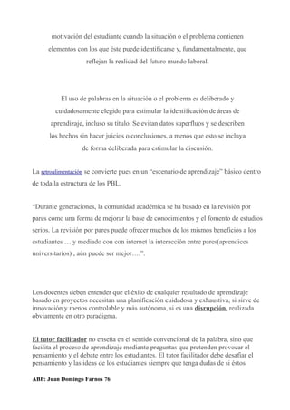 motivación del estudiante cuando la situación o el problema contienen
elementos con los que éste puede identificarse y, fundamentalmente, que
reflejan la realidad del futuro mundo laboral.
El uso de palabras en la situación o el problema es deliberado y
cuidadosamente elegido para estimular la identificación de áreas de
aprendizaje, incluso su título. Se evitan datos superfluos y se describen
los hechos sin hacer juicios o conclusiones, a menos que esto se incluya
de forma deliberada para estimular la discusión.
La retroalimentación se convierte pues en un “escenario de aprendizaje” básico dentro
de toda la estructura de los PBL.
“Durante generaciones, la comunidad académica se ha basado en la revisión por
pares como una forma de mejorar la base de conocimientos y el fomento de estudios
serios. La revisión por pares puede ofrecer muchos de los mismos beneficios a los
estudiantes … y mediado con con internet la interacción entre pares(aprendices
universitarios) , aún puede ser mejor….”.
Los docentes deben entender que el éxito de cualquier resultado de aprendizaje
basado en proyectos necesitan una planificación cuidadosa y exhaustiva, si sirve de
innovación y menos controlable y más autónoma, si es una disrupción, realizada
obviamente en otro paradigma.
El tutor facilitador no enseña en el sentido convencional de la palabra, sino que
facilita el proceso de aprendizaje mediante preguntas que pretenden provocar el
pensamiento y el debate entre los estudiantes. El tutor facilitador debe desafiar el
pensamiento y las ideas de los estudiantes siempre que tenga dudas de si éstos
ABP: Juan Domingo Farnos 76
 
