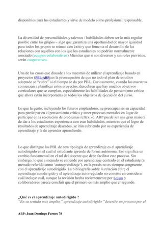 disponibles para los estudiantes y sirve de modelo como profesional responsable.
La diversidad de personalidades y talentos / habilidades deben ser lo más regular
posible entre los grupos – algo que garantiza una oportunidad de mayor igualdad
para todos los grupos se reúnan con éxito y que fomenta el desarrollo de las
relaciones con aquellos con los que los estudiantes no podrían normalmente
asociado (equipos colaborativos) Mientras que si son diversos y sin roles previstos,
serán cooperativos.
Una de las cosas que disuade a los maestros de utilizar el aprendizaje basado en
proyectos (PBL-ABP) es la preocupación de que no todo el plan de estudios
adoptado se “cubre” si el tiempo se da por PBL. Curiosamente, cuando los maestros
comienzan a planificar estos proyectos, descubren que hay muchos objetivos
curriculares que se cumplan, especialmente las habilidades de pensamiento crítico
que ahora están incorporadas en todos los objetivos de ejecución del curso.
Lo que la gente, incluyendo los futuros empleadores, se preocupan es su capacidad
para participar en el pensamiento crítico y tener procesos mentales en lugar de
participar en la resolución de problemas reflexivo. ABP puede ser una gran manera
de dar a los estudiantes experiencia con esas habilidades, mientras que el logro de
resultados de aprendizaje deseados, se irán cubriendo por su experiencia de
aprendizaje y la de aprender aprendiendo.
Lo que distingue los PBL de otra tipología de aprendizaje es el aprendizaje
autodirigido en el cual el estudiante aprende de forma autónoma. Eso significa un
cambio fundamental en el rol del docente que debe facilitar este proceso. Sin
embargo, lo que a menudo se entiende por aprendizaje centrado en el estudiante (a
menudo referido como ‘autoaprendizaje’), en la praxis no es siempre congruente
con el aprendizaje autodirigido. La bibliografía sobre la relación entre el
aprendizaje autodirigido y el aprendizaje autorregulado no consiste en considerar
cuál incluye cuál, aunque la revisión hecha recientemente por Loyens y
colaboradores parece concluir que el primero es más amplio que el segundo.
¿Qué es el aprendizaje autodirigido ?
“En su sentido más amplio,” aprendizaje autodirigido “describe un proceso por el
ABP: Juan Domingo Farnos 78
 