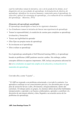cual los individuos toman la iniciativa, con o sin la ayuda de los demás, en el
diagnóstico de sus necesidades de aprendizaje, la formulación de objetivos de
aprendizaje, identificar los recursos humanos y materiales para el aprendizaje, la
selección y aplicar las estrategias de aprendizaje, y la evaluación de los resultados
del aprendizaje. “(Knowles, 1975)
Elementos del aprendizaje autodirigido
El Aprendizaje autodirigido se basa en los siguientes elementos:
• Los Estudiantes toman la iniciativa de buscar una experiencia de aprendizaje
• Toman la responsabilidad y la rendición de cuentas para completar su aprendizaje
(evaluación y formación)
• Tienen una legibilidad de aprender
• Ellos fijan sus propias metas de aprendizaje
• Se involucran en el aprendizaje
• Ellos evalúan su aprendizaje
En el aprendizaje autodirigido el Self Directed learning (SDL) y el aprendizaje
basado en problemas (ABP) podemos asociar a ambos. Sin embargo, ambos
conceptos difieren en aspectos importantes. SDL incluye una premisa adicional de
dar a los estudiantes un papel más amplio en la selección y evaluación de los
materiales de aprendizaje.
Con todo ello y como “Loyens”…
” El ABP no responde a un problema estructurado, si no todo lo contrario. Los
aprendices confiaran en sus conocimientos previos y los discutirán para ver que
plan de actuación llevan a cabo, obviamente y desgraciadamente, dentro del
curriulum. Al trabajar juntos en grupos, los alumnos deben desarrollar habilidades
interpersonales y aprender a ser buenos colaboradores, aprender a contribuir a la
discusión de una manera abierta y clara, llegando a un acuerdo acerca de los
problemas de aprendizaje.
ABP: Juan Domingo Farnos 79
 