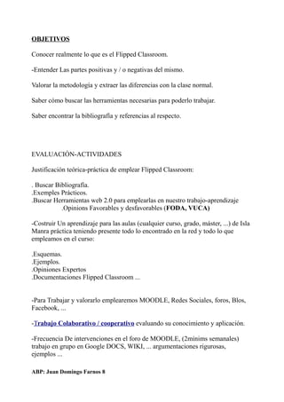 OBJETIVOS
Conocer realmente lo que es el Flipped Classroom.
-Entender Las partes positivas y / o negativas del mismo.
Valorar la metodología y extraer las diferencias con la clase normal.
Saber cómo buscar las herramientas necesarias para poderlo trabajar.
Saber encontrar la bibliografía y referencias al respecto.
EVALUACIÓN-ACTIVIDADES
Justificación teórica-práctica de emplear Flipped Classroom:
. Buscar Bibliografía.
.Exemples Prácticos.
.Buscar Herramientas web 2.0 para emplearlas en nuestro trabajo-aprendizaje
.Opinions Favorables y desfavorables (FODA, VUCA)
-Costruir Un aprendizaje para las aulas (cualquier curso, grado, máster, ...) de Isla
Manra práctica teniendo presente todo lo encontrado en la red y todo lo que
empleamos en el curso:
.Esquemas.
.Ejemplos.
.Opiniones Expertos
.Documentaciones Flipped Classroom ...
-Para Trabajar y valorarlo emplearemos MOODLE, Redes Sociales, foros, Blos,
Facebook, ...
-Trabajo Colaborativo / cooperativo evaluando su conocimiento y aplicación.
-Frecuencia De intervenciones en el foro de MOODLE, (2mínims semanales)
trabajo en grupo en Google DOCS, WIKI, ... argumentaciones rigurosas,
ejemplos ...
ABP: Juan Domingo Farnos 8
 