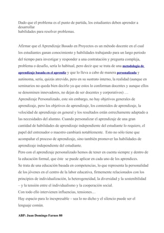 Dado que el problema es el punto de partida, los estudiantes deben aprender a
desarrollar
habilidades para resolver problemas.
Afirmar que el Aprendizaje Basado en Proyectos es un método docente en el cual
los estudiantes ganan conocimiento y habilidades trabajando para un largo periodo
del tiempo para investigar y responder a una contratación y pregunta compleja,
problema o desafío, sería lo habitual, pero decir que se trata de una metodología de
aprendizaje basada en el aprendiz y que lo lleva a cabo de manera personalizada y
autónoma, sería, quizás atrevido, pero en su sustrato interno, la realidad (aunque en
seminarios no queda bien decirlo ya que estos lo conforman docentes y aunque ellos
se denominen innovadores, no dejan de ser docentes y corporativos) …
Aprendizaje Personalizado, este sin embargo, no hay objetivos generales de
aprendizaje, pero los objetivos de aprendizaje, los contenidos de aprendizaje, la
velocidad de aprendizaje en general y los resultados están estrechamente adaptado a
las necesidades del alumno. Cuando personalizar el aprendizaje de una gran
cantidad de habilidades de aprendizaje independiente del estudiante lo requiere, el
papel del entrenador o maestro cambiará notablemente. Esto no sólo tiene que
acompañar el proceso de aprendizaje, sino también promover las habilidades de
aprendizaje independiente del estudiante.
Pero con el aprendizaje personalizado hemos de tener en cuenta siempre y dentro de
la educación formal, que éste se puede aplicar en cada uno de los aprendices.
Se trata de una educación basada en competencias, lo que representa la personalidad
de los jóvenes en el centro de la labor educativa, firmemente relacionados con los
principios de individualización, la heterogeneidad, la diversidad y la sostenibilidad
– y la tensión entre el individualismo y la cooperación social.
Con todo ello intervienen influencias, tensiones…
Hay espacio para lo inexpresable – sea lo no dicho y el silencio puede ser el
lenguaje común.
ABP: Juan Domingo Farnos 80
 