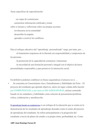 Áreas específicas de especialización:
.ser capaz de comunicarse
.suministrar información calificada y tomar
sobre sí mismos y reflexionar sobre sus propias acciones
.involucrarse en la comunidad
.desarrollar la empatía
.aprender a resolver los conflictos
Para el enfoque educativo del “aprendizaje personalizado” surge, por tanto, por …
-el tratamiento respetuoso de la libertad con responsabilidad y compromiso de
las personas.
-la promoción de la capacidad de comunicar e interactuar
-la necesidad de una formación personal e integral con el objetivo de hacer
personalidades responsables y para promover la interacción social.
En definitiva podemos establecer en líneas esquemáticas el proceso en si …
• Se concentra en Conocimiento clave, Entendimiento y Habilidades de Éxito – El
proyecto del estudiante que aprende objetivos, ahora sin lugar a dudas debe hacerlo
por COMPETENCIAS, y por tanto ya SIN ASIGNATURAS, incluso contenido
basado en los estándares y habilidades como solución de pensamiento/problema
crítica, colaboración y autodirección.
El aprendizaje basado en competencias es un enfoque de la educación que se centra en la
demostración de los resultados de aprendizaje deseados como el centro del proceso
de aprendizaje del estudiante. Se refiere principalmente a la progresión del
estudiante a través de planes de estudio a su propio ritmo, profundidad, etc. Como
ABP: Juan Domingo Farnos 81
 