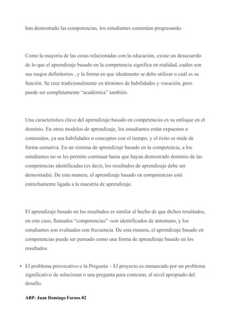 han demostrado las competencias, los estudiantes continúan progresando.
Como la mayoría de las cosas relacionadas con la educación, existe un desacuerdo
de lo que el aprendizaje basado en la competencia significa en realidad, cuáles son
sus rasgos definitorios , y la forma en que idealmente se debe utilizar o cuál es su
función. Se cree tradicionalmente en términos de habilidades y vocación, pero
puede ser completamente “académica” también.
Una característica clave del aprendizaje basado en competencias es su enfoque en el
dominio. En otros modelos de aprendizaje, los estudiantes están expuestos a
contenidos, ya sea habilidades o conceptos con el tiempo, y el éxito se mide de
forma sumativa. En un sistema de aprendizaje basado en la competencia, a los
estudiantes no se les permite continuar hasta que hayan demostrado dominio de las
competencias identificadas (es decir, los resultados de aprendizaje debe ser
demostrada). De esta manera, el aprendizaje basado en competencias está
estrechamente ligada a la maestría de aprendizaje.
El aprendizaje basado en los resultados es similar al hecho de que dichos resultados,
en este caso, llamados “competencias” -son identificados de antemano, y los
estudiantes son evaluados con frecuencia. De esta manera, el aprendizaje basado en
competencias puede ser pensado como una forma de aprendizaje basado en los
resultados.
• El problema provocativo o la Pregunta – El proyecto es enmarcado por un problema
significativo de solucionar o una pregunta para contestar, al nivel apropiado del
desafío.
ABP: Juan Domingo Farnos 82
 