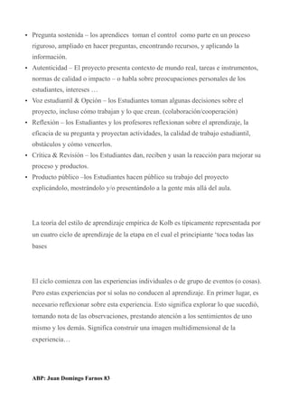 • Pregunta sostenida – los aprendices toman el control como parte en un proceso
riguroso, ampliado en hacer preguntas, encontrando recursos, y aplicando la
información.
• Autenticidad – El proyecto presenta contexto de mundo real, tareas e instrumentos,
normas de calidad o impacto – o habla sobre preocupaciones personales de los
estudiantes, intereses …
• Voz estudiantil & Opción – los Estudiantes toman algunas decisiones sobre el
proyecto, incluso cómo trabajan y lo que crean. (colaboración/cooperación)
• Reflexión – los Estudiantes y los profesores reflexionan sobre el aprendizaje, la
eficacia de su pregunta y proyectan actividades, la calidad de trabajo estudiantil,
obstáculos y cómo vencerlos.
• Crítica & Revisión – los Estudiantes dan, reciben y usan la reacción para mejorar su
proceso y productos.
• Producto público –los Estudiantes hacen público su trabajo del proyecto
explicándolo, mostrándolo y/o presentándolo a la gente más allá del aula.
La teoría del estilo de aprendizaje empírica de Kolb es típicamente representada por
un cuatro ciclo de aprendizaje de la etapa en el cual el principiante ‘toca todas las
bases
El ciclo comienza con las experiencias individuales o de grupo de eventos (o cosas).
Pero estas experiencias por sí solas no conducen al aprendizaje. En primer lugar, es
necesario reflexionar sobre esta experiencia. Esto significa explorar lo que sucedió,
tomando nota de las observaciones, prestando atención a los sentimientos de uno
mismo y los demás. Significa construir una imagen multidimensional de la
experiencia…
ABP: Juan Domingo Farnos 83
 