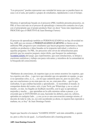 “Los proyectos” pueden representar una variedad de tareas que se pueden hacer en
casa o en el aula, por padres o grupos de estudiantes, rápidamente o con el tiempo.
Mientras el aprendizaje basado en el proyecto (PBL) también presenta proyectos, en
PBL el foco está más en el proceso de aprendizaje e interacción contenta con el par,
con el principiante que el propio producto final. (es decir “tiene más importancia el
PROCESO que el OBJETIVO de Juan Domingo Farnos)
El proceso de aprendizaje también es PERSONALIZADO (si no hay diversidad no
hay ABP, por eso mismo el PERSONALIZED LEARNING es básico en un
ambiente PBL progresivo por estudiantes que hacen preguntas importantes y hacen
cambios en productos e ideas basadas en la respuesta individual y colectiva a
aquellas preguntas. En PBL, los proyectos sólo sirven de infraestructura para
permitir que los usuarios jueguen, mejor dicho, que busquen los andamiajes
(GAMIFICATION) del juego, que experimenten, que usen simulaciones, se dirijan a
cuestiones auténticas y trabajo con pares relevantes y miembros de la comunidad en
la búsqueda del conocimiento.
“Hablamos de conexiones, de expertos (que ya no somos nosotros los expertos, que
los expertos son ellos…) que tuve que entender que era aprender en equipo, ya que
si no aprendían solos, si, si,…sin mi (que catástrofe para mi, pero no para ellos…),
que sus conclusiones ya no eran para mi, no, no, eran para ellos….que lo que
realizaban, lo que estaban haciendo y aprendiendo…lo mostraban al mundo, lo
compartían dentro del centro, uiiii, si por Twitt, por WhatsApp -y no se caía el
mundo-, es más. les llegaba un feedback increible, con lo que su aprendizaje
mejoraba y mucho…, que aprendían en la calle mientras salían a pasear, y yo
creyendo que se ESTUDIABA en casa, haciendo los deberes, pues no, señores,
aprenden en cualquier lado….y eso ya no es una conversación conmigo mismo, el
docente de toda la vida, no, eso está sucediendo ya ahora, ni siquiera han esperado a
mañana, no, es hoy” de Juan Domingo Farnós
Seguro que hacerlo a la manera “GAMIFICATION” será más entendible, o quizás
no, pero a ellos les da igual…La Gamification del e-learning presenta
ABP: Juan Domingo Farnos 86
 