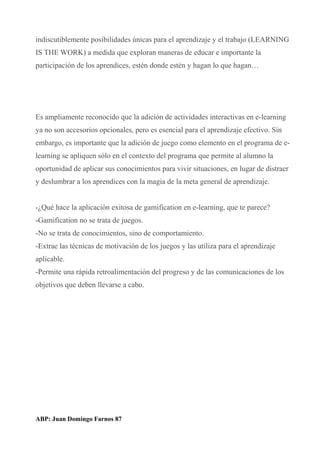 indiscutiblemente posibilidades únicas para el aprendizaje y el trabajo (LEARNING
IS THE WORK) a medida que exploran maneras de educar e importante la
participación de los aprendices, estén donde estén y hagan lo que hagan…
Es ampliamente reconocido que la adición de actividades interactivas en e-learning
ya no son accesorios opcionales, pero es esencial para el aprendizaje efectivo. Sin
embargo, es importante que la adición de juego como elemento en el programa de e-
learning se apliquen sólo en el contexto del programa que permite al alumno la
oportunidad de aplicar sus conocimientos para vivir situaciones, en lugar de distraer
y deslumbrar a los aprendices con la magia de la meta general de aprendizaje.
-¿Qué hace la aplicación exitosa de gamification en e-learning, que te parece?
-Gamification no se trata de juegos.
-No se trata de conocimientos, sino de comportamiento.
-Extrae las técnicas de motivación de los juegos y las utiliza para el aprendizaje
aplicable.
-Permite una rápida retroalimentación del progreso y de las comunicaciones de los
objetivos que deben llevarse a cabo.
ABP: Juan Domingo Farnos 87
 