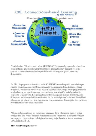 Por el diseño, PBL se centra en los APRENDICES, como algo natural a ellos. Los
estudiantes no eligen simplemente entre dos proyectos muy académicos si no
ejercen la iterancia con todas las posibilidades tecnlógicas que existan a su
disposición.
En PBL, la pregunta es iterativa; sería SOSTENIDA en el espacio y en el tiempo,
cuando opuesto con un problema provocativo o pregunta, los estudiantes hacen
preguntas, encuentran recursos de ayudar a contestarlos, luego hacer preguntas más
profundas – y las repeticiones de proceso hasta una solución satisfactoria o la
respuesta se desarrolla. Los proyectos pueden incorporar fuentes de información
diferentes, mezclando la idea tradicional de “la investigación” – lectura de un libro
o busca de un sitio web – con más mundo real, entrevistas de campaña con expertos,
proveedores de servicios y usuarios.
PBL no soluciona todas las cuestiones alrededor de la educación, pero el poder
conectado a una red de muchos educadores cederá finalmente el sistema correcto
para apoyar el aprendizaje del siglo veintiuno y dejar la educación en manos de
LOS APRENDICES.
ABP: Juan Domingo Farnos 88
 