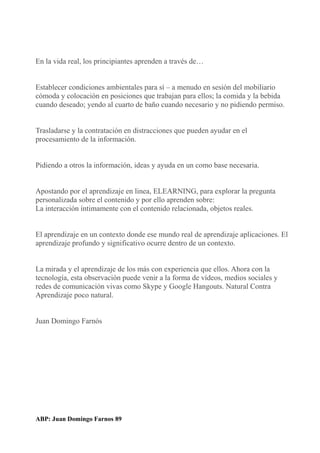 En la vida real, los principiantes aprenden a través de…
Establecer condiciones ambientales para sí – a menudo en sesión del mobiliario
cómoda y colocación en posiciones que trabajan para ellos; la comida y la bebida
cuando deseado; yendo al cuarto de baño cuando necesario y no pidiendo permiso.
Trasladarse y la contratación en distracciones que pueden ayudar en el
procesamiento de la información.
Pidiendo a otros la información, ideas y ayuda en un como base necesaria.
Apostando por el aprendizaje en linea, ELEARNING, para explorar la pregunta
personalizada sobre el contenido y por ello aprenden sobre:
La interacción íntimamente con el contenido relacionada, objetos reales.
El aprendizaje en un contexto donde ese mundo real de aprendizaje aplicaciones. El
aprendizaje profundo y significativo ocurre dentro de un contexto.
La mirada y el aprendizaje de los más con experiencia que ellos. Ahora con la
tecnología, esta observación puede venir a la forma de vídeos, medios sociales y
redes de comunicación vivas como Skype y Google Hangouts. Natural Contra
Aprendizaje poco natural.
Juan Domingo Farnós
ABP: Juan Domingo Farnos 89
 