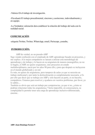 -Valores Ot el trabajo de investigación.
-S'avaluarà El trabajo procedimental, síncrono y assíncrono, indovidualmente y
en equipo.
-La Verdadera valoración dera establecer la relación del trabajo del aula con la
realidad social.
COMUNICACIÓN
-etiqueta Twitter, Twitter, WhatsApp, email, Periscope, youtube,
INTRODUCCIÓN:
ABP de verdad, no un pseudo-ABP
Sigo viendo confusión con el empleado de ABP, aprendizaje basado en proyectos, y
me explico. A lo mejor compañeros se lanzan a utilizar esta metodología de
aprendizaje y de trabajo y lo hacen en su asignatura de manera monográfica, no no
lo hagáis, el ABP, no quiere asignaturas, sino proyectos en estado
multidisciplinares, nació por los años 90 para ello y para que después se incluyeron
en el mundo globalizado y en red.
Es más, no quiere de asignaturas, pero tampoco de aulas ya que se necesita un
trabajo multicanal y por tanto la deslocalización es completamente necesaria. a Es
por ello que decir que se trabaja con ABP y solo hacerlo en parte, es no hacerlo,
compañeros. Estamos para resolver y ayudaros en vuestros problemas, por favor, ya
lo sabéis....
También es obvio que será un trabajo por competencias, ya que si no, ¿cómo se
podrían relacionar todas las asignaturas¿? Sería imposible, en consecuencia, su
complejidad le permite tener una carga de aprendizaje inclusivo-diferenciado,
enorme..
ABP: Juan Domingo Farnos 9
 