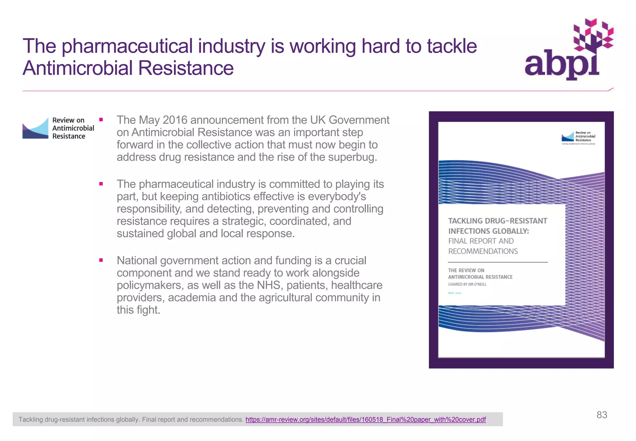  The May 2016 announcement from the UK Government
on Antimicrobial Resistance was an important step
forward in the collective action that must now begin to
address drug resistance and the rise of the superbug.
 The pharmaceutical industry is committed to playing its
part, but keeping antibiotics effective is everybody's
responsibility, and detecting, preventing and controlling
resistance requires a strategic, coordinated, and
sustained global and local response.
 National government action and funding is a crucial
component and we stand ready to work alongside
policymakers, as well as the NHS, patients, healthcare
providers, academia and the agricultural community in
this fight.
The pharmaceutical industry is working hard to tackle
Antimicrobial Resistance
Tackling drug-resistant infections globally. Final report and recommendations. https://amr-review.org/sites/default/files/160518_Final%20paper_with%20cover.pdf
83
 
