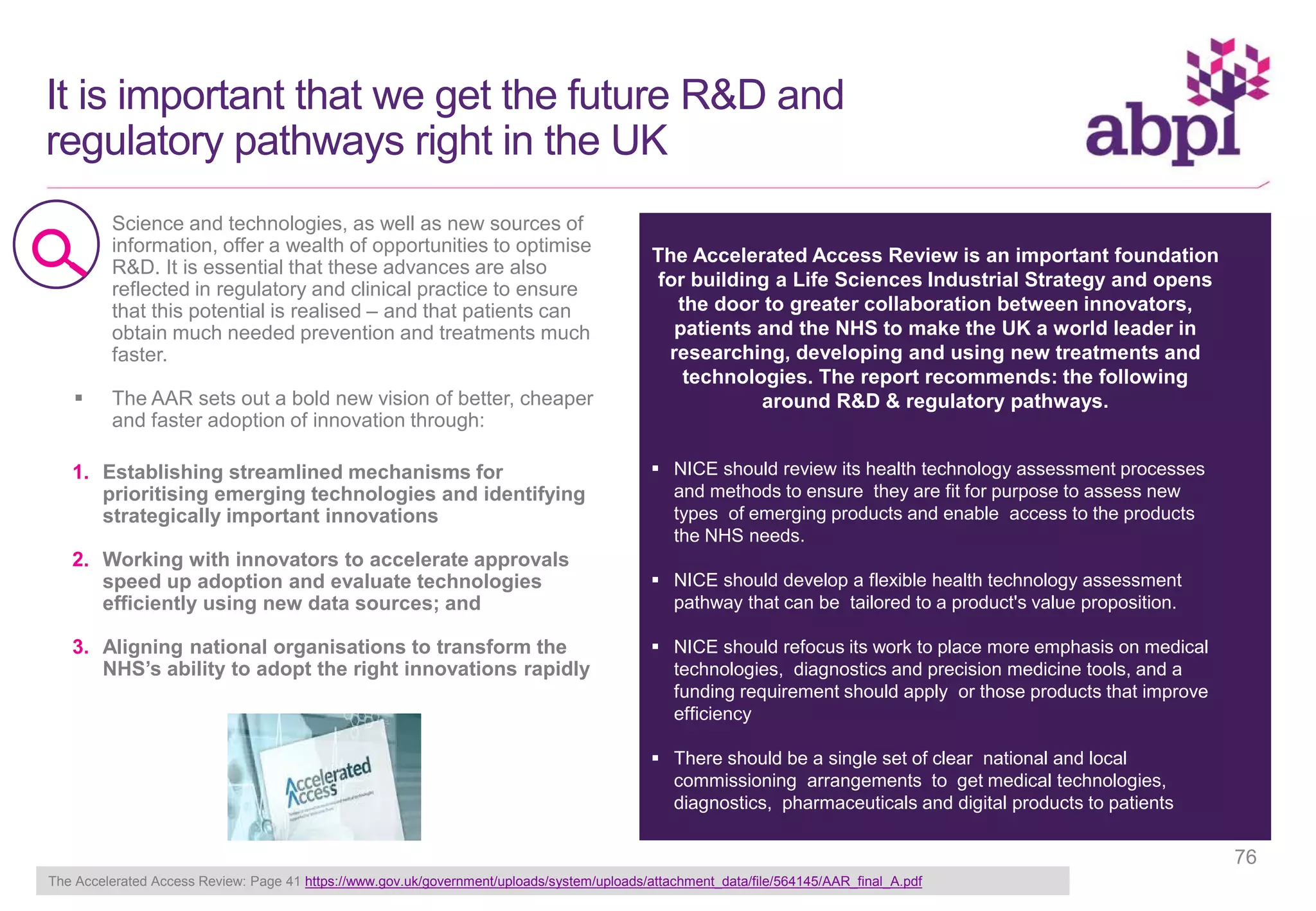 It is important that we get the future R&D and
regulatory pathways right in the UK
 Science and technologies, as well as new sources of
information, offer a wealth of opportunities to optimise
R&D. It is essential that these advances are also
reflected in regulatory and clinical practice to ensure
that this potential is realised – and that patients can
obtain much needed prevention and treatments much
faster.
 The AAR sets out a bold new vision of better, cheaper
and faster adoption of innovation through:
The Accelerated Access Review is an important foundation
for building a Life Sciences Industrial Strategy and opens
the door to greater collaboration between innovators,
patients and the NHS to make the UK a world leader in
researching, developing and using new treatments and
technologies. The report recommends: the following
around R&D & regulatory pathways.
 NICE should review its health technology assessment processes
and methods to ensure they are fit for purpose to assess new
types of emerging products and enable access to the products
the NHS needs.
 NICE should develop a flexible health technology assessment
pathway that can be tailored to a product's value proposition.
 NICE should refocus its work to place more emphasis on medical
technologies, diagnostics and precision medicine tools, and a
funding requirement should apply or those products that improve
efficiency
 There should be a single set of clear national and local
commissioning arrangements to get medical technologies,
diagnostics, pharmaceuticals and digital products to patients
1. Establishing streamlined mechanisms for
prioritising emerging technologies and identifying
strategically important innovations
2. Working with innovators to accelerate approvals
speed up adoption and evaluate technologies
efficiently using new data sources; and
3. Aligning national organisations to transform the
NHS’s ability to adopt the right innovations rapidly
The Accelerated Access Review: Page 41 https://www.gov.uk/government/uploads/system/uploads/attachment_data/file/564145/AAR_final_A.pdf
76
 