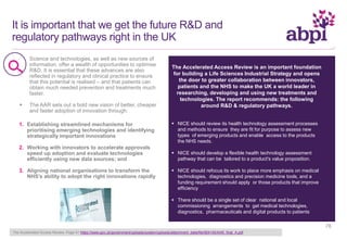 It is important that we get the future R&D and
regulatory pathways right in the UK
 Science and technologies, as well as new sources of
information, offer a wealth of opportunities to optimise
R&D. It is essential that these advances are also
reflected in regulatory and clinical practice to ensure
that this potential is realised – and that patients can
obtain much needed prevention and treatments much
faster.
 The AAR sets out a bold new vision of better, cheaper
and faster adoption of innovation through:
The Accelerated Access Review is an important foundation
for building a Life Sciences Industrial Strategy and opens
the door to greater collaboration between innovators,
patients and the NHS to make the UK a world leader in
researching, developing and using new treatments and
technologies. The report recommends: the following
around R&D & regulatory pathways.
 NICE should review its health technology assessment processes
and methods to ensure they are fit for purpose to assess new
types of emerging products and enable access to the products
the NHS needs.
 NICE should develop a flexible health technology assessment
pathway that can be tailored to a product's value proposition.
 NICE should refocus its work to place more emphasis on medical
technologies, diagnostics and precision medicine tools, and a
funding requirement should apply or those products that improve
efficiency
 There should be a single set of clear national and local
commissioning arrangements to get medical technologies,
diagnostics, pharmaceuticals and digital products to patients
1. Establishing streamlined mechanisms for
prioritising emerging technologies and identifying
strategically important innovations
2. Working with innovators to accelerate approvals
speed up adoption and evaluate technologies
efficiently using new data sources; and
3. Aligning national organisations to transform the
NHS’s ability to adopt the right innovations rapidly
The Accelerated Access Review: Page 41 https://www.gov.uk/government/uploads/system/uploads/attachment_data/file/564145/AAR_final_A.pdf
76
 