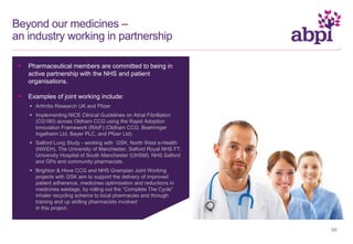 Beyond our medicines –
an industry working in partnership
 Pharmaceutical members are committed to being in
active partnership with the NHS and patient
organisations.
 Examples of joint working include:
 Arthritis Research UK and Pfizer
 Implementing NICE Clinical Guidelines on Atrial Fibrillation
(CG180) across Oldham CCG using the Rapid Adoption
Innovation Framework (RAIF) (Oldham CCG, Boehringer
Ingelheim Ltd, Bayer PLC, and Pfizer Ltd)
 Salford Lung Study - working with GSK, North West e-Health
(NWEH), The University of Manchester, Salford Royal NHS FT,
University Hospital of South Manchester (UHSM), NHS Salford
and GPs and community pharmacists.
 Brighton & Hove CCG and NHS Grampian Joint Working
projects with GSK aim to support the delivery of improved
patient adherence, medicines optimisation and reductions in
medicines wastage, by rolling out the “Complete The Cycle”
inhaler recycling scheme to local pharmacies and through
training and up skilling pharmacists involved
in this project.
96
 