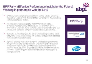 EPIFFany: (Effective Performance Insight for the Future)
Working in partnership with the NHS
 EPIFFany is an example of successful joint working with the University
Hospitals of Leicester NHS Trust and Pfizer Ltd to improve the prescribing
performance of junior doctors.
 The innovation was developed by the EPIFFany team, led by
Dr Rakesh Patel (University of Nottingham) and Dr William Green
(University of Leicester). It was piloted at Leicester General Hospital and
subsequently pioneered at Pilgrim Hospital in Boston, Lincolnshire.
 During the four month project, the rate of junior doctor prescribing errors
fell by 60%, saving approximately 500 bed days and potentially £300,000
from avoidable medication errors.
 A ground-breaking intervention to improve junior doctors’ performance –
designed in Leicester and developed in Lincolnshire and with support
from partners including the East Midlands Academic Health Science
Network, Health Education England East Midlands, the BMJ, UpToDate
and Pfizer– is attracting global interest and has been shortlisted for a
prestigious award.
EPIFFany
98
 