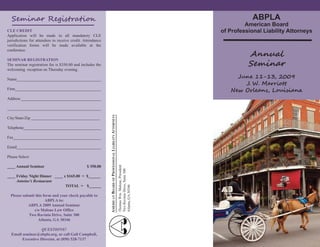 ABPLA
  S              n      Re is ra i
                                                                                                                      American Board
                                                                                                             of Professional Liability Attorneys
CLE CREDIT
Application will be made in all mandatory CLE
jurisdictions for attendees to receive credit. Attendance


                                                                                                                        An u
verification forms will be made available at the
conference.


                                                                                                                        S  n
SEMI AR REGISTRATIO
The seminar registration fee is $350.00 and includes the
welcoming reception on Thursday evening.
                                                                                                                    J        1-13, 2 09
                                                                                                                        J. W. M r
Name__________________________________________

                                                                                                                N       O e n,L ii n
Firm___________________________________________

Address ________________________________________

_______________________________________________

City/State/Zip __________________________________
                                                            AL LIABILITY ATTOR EYS



Telephone_______________________________________

Fax____________________________________________

Email__________________________________________

Please Select:
                                                            AMERICA BOARD OF PROFESSIO




____ Annual Seminar                             $ 350.00
                                                                              Thomas Wm. Malone, President
                                                                              Two Ravinia Drive, Suite 300




____ Friday ight Dinner ____ x $165.00 = $______
     Antoine’s Restaurant
                              TOTAL = $______
                                                                              Atlanta, GA 30346




  Please submit this form and your check payable to
                      ABPLA to:
            ABPLA 2009 Annual Seminar
               c/o Malone Law Office
            Two Ravinia Drive, Suite 300
                  Atlanta, GA 30346

                   QUESTIO S?
  Email seminar@abpla.org, or call Gail Campbell,
        Executive Director, at (850) 528-7137
 