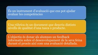 És un instrument d’avaluació que ens pot ajudar
avaluar les competències
Una rúbrica és un document que descriu distints
nivells de qualitat d’una tasca o producte.
L'objectiu és donar als alumnes un feedback
informatiu sobre el desenvolupament de la seva feina
durant el procés així com una avaluació detallada.
 