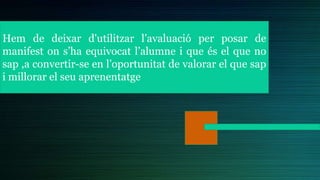 Hem de deixar d'utilitzar l’avaluació per posar de
manifest on s’ha equivocat l’alumne i que és el que no
sap ,a convertir-se en l’oportunitat de valorar el que sap
i millorar el seu aprenentatge
 